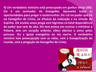 4) Um verdadeiro ministro está preocupado em ganhar almas (06).
Ele é um semeador do Evangelho. Aproveita todas as
oportunidades para pregar e testemunhar. Ele crê no poder que há
no Evangelho de Cristo, na eficácia da redenção e na virtude do
Espírito. Ele muitas vezes prega com lágrimas na total dependência
do poder que vem do alto. Ele tem pressa em ensinar a ministrar a
Palavra, tem um coração ardente, olhos abertos e amor pelas
pessoas. Ou a Igreja evangeliza ou ela morre. O verdadeiro
ministro tem preocupação com as vidas, com a Evangelização do
mundo, com a pregação do Evangelho de Cristo.

 