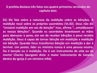 O profeta destaca três fatos nos quatro primeiros versículos do
capítulo dois:
01) Ele fala sobre a natureza da maldição sobre as bênçãos. A
maldição recai sobre os próprios sacerdotes (Vs.02). Deus não diz
“enviarei maldição em vez de benção” mas, afirma “...amaldiçoarei
as vossas bênçãos”. Quando os sacerdotes levantavam as mãos
para abençoar o povo, em vez de receber bênçãos o povo recebia
maldição. Deus é capaz de tornar bênção em maldição e maldição
em bênção. Quando Deus transforma bênção em maldição a dor é
terrível. Um pastor, líder ou ministro nunca é uma pessoa neutra.
Ou é benção ou é maldição. Ou é um instrumento de vida ou de
morte! Charles Spurgeon dizia: o maior instrumento de Satanás
dentro da Igreja é um ministro infiel.

 