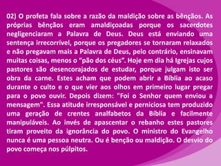 02) O profeta fala sobre a razão da maldição sobre as bênçãos. As
próprias bênçãos eram amaldiçoadas porque os sacerdotes
negligenciaram a Palavra de Deus. Deus está enviando uma
sentença irrecorrível, porque os pregadores se tornaram relaxados
e não pregavam mais a Palavra de Deus, pelo contrário, ensinavam
muitas coisas, menos o “pão dos céus”. Hoje em dia há Igrejas cujos
pastores são desencorajados de estudar, porque julgam isto ser
obra da carne. Estes acham que podem abrir a Bíblia ao acaso
durante o culto e o que vier aos olhos em primeiro lugar pregar
para o povo ouvir. Depois dizem: "Foi o Senhor quem enviou a
mensagem". Essa atitude irresponsável e perniciosa tem produzido
uma geração de crentes analfabetos da Bíblia e facilmente
manipuláveis. Ao invés de apascentar o rebanho estes pastores
tiram proveito da ignorância do povo. O ministro do Evangelho
nunca é uma pessoa neutra. Ou é benção ou maldição. O desvio do
povo começa nos púlpitos.

 