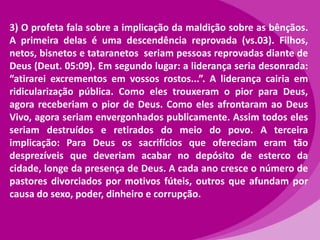 3) O profeta fala sobre a implicação da maldição sobre as bênçãos.
A primeira delas é uma descendência reprovada (vs.03). Filhos,
netos, bisnetos e tataranetos seriam pessoas reprovadas diante de
Deus (Deut. 05:09). Em segundo lugar: a liderança seria desonrada:
“atirarei excrementos em vossos rostos...”. A liderança cairia em
ridicularização pública. Como eles trouxeram o pior para Deus,
agora receberiam o pior de Deus. Como eles afrontaram ao Deus
Vivo, agora seriam envergonhados publicamente. Assim todos eles
seriam destruídos e retirados do meio do povo. A terceira
implicação: Para Deus os sacrifícios que ofereciam eram tão
desprezíveis que deveriam acabar no depósito de esterco da
cidade, longe da presença de Deus. A cada ano cresce o número de
pastores divorciados por motivos fúteis, outros que afundam por
causa do sexo, poder, dinheiro e corrupção.

 