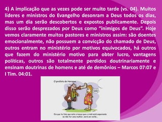 4) A implicação que as vezes pode ser muito tarde (vs. 04). Muitos
líderes e ministros do Evangelho desonram a Deus todos os dias,
mas um dia serão descobertos e expostos publicamente. Depois
disso serão desprezados por Deus como “inimigos de Deus”. Hoje
vemos claramente muitos pastores e ministros assim: são doentes
emocionalmente, não possuem a convicção do chamado de Deus,
outros entram no ministério por motivos equivocados, há outros
que fazem do ministério motivo para obter lucro, vantagens
políticas, outros são totalmente perdidos doutrinariamente e
ensinam doutrinas de homens e até de demônios – Marcos 07:07 e
I Tim. 04:01.

 