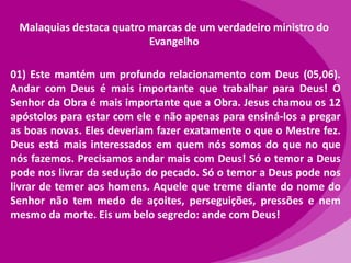 Malaquias destaca quatro marcas de um verdadeiro ministro do
Evangelho
01) Este mantém um profundo relacionamento com Deus (05,06).
Andar com Deus é mais importante que trabalhar para Deus! O
Senhor da Obra é mais importante que a Obra. Jesus chamou os 12
apóstolos para estar com ele e não apenas para ensiná-los a pregar
as boas novas. Eles deveriam fazer exatamente o que o Mestre fez.
Deus está mais interessados em quem nós somos do que no que
nós fazemos. Precisamos andar mais com Deus! Só o temor a Deus
pode nos livrar da sedução do pecado. Só o temor a Deus pode nos
livrar de temer aos homens. Aquele que treme diante do nome do
Senhor não tem medo de açoites, perseguições, pressões e nem
mesmo da morte. Eis um belo segredo: ande com Deus!

 