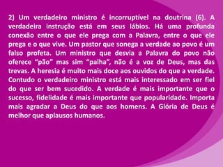 2) Um verdadeiro ministro é incorruptível na doutrina (6). A
verdadeira instrução está em seus lábios. Há uma profunda
conexão entre o que ele prega com a Palavra, entre o que ele
prega e o que vive. Um pastor que sonega a verdade ao povo é um
falso profeta. Um ministro que desvia a Palavra do povo não
oferece “pão” mas sim “palha”, não é a voz de Deus, mas das
trevas. A heresia é muito mais doce aos ouvidos do que a verdade.
Contudo o verdadeiro ministro está mais interessado em ser fiel
do que ser bem sucedido. A verdade é mais importante que o
sucesso, fidelidade é mais importante que popularidade. Importa
mais agradar a Deus do que aos homens. A Glória de Deus é
melhor que aplausos humanos.

 