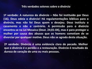 Três verdades solenes sobre o divórcio
1ª verdade: A natureza do divórcio – Não foi instituído por Deus
(16). Deus odeia o divórcio! Há regulamentações bíblicas para o
divórcio, mas não foi Deus quem o desejou. Deus instituiu o
casamento e não o contrário. A permissão para o divórcio
encontra-se na Lei Mosaica (Deut. 24;01-04), mas é para proteger a
mulher por causa dos abusos que os homens cometiam de se
divorciar por qualquer motivo. Deus não se agrada desta situação.
2ª verdade: Divórcio é uma evidencia clara de pecado. Melhor
que o divórcio é o perdão e a restauração. Divórcio é resultado da
dureza de coração de uma ou mais pessoas.

 