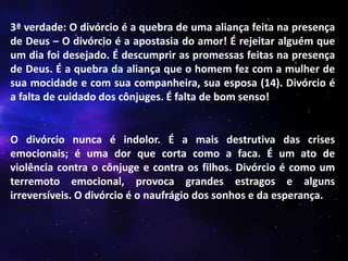 3ª verdade: O divórcio é a quebra de uma aliança feita na presença
de Deus – O divórcio é a apostasia do amor! É rejeitar alguém que
um dia foi desejado. É descumprir as promessas feitas na presença
de Deus. É a quebra da aliança que o homem fez com a mulher de
sua mocidade e com sua companheira, sua esposa (14). Divórcio é
a falta de cuidado dos cônjuges. É falta de bom senso!

O divórcio nunca é indolor. É a mais destrutiva das crises
emocionais; é uma dor que corta como a faca. É um ato de
violência contra o cônjuge e contra os filhos. Divórcio é como um
terremoto emocional, provoca grandes estragos e alguns
irreversíveis. O divórcio é o naufrágio dos sonhos e da esperança.

 