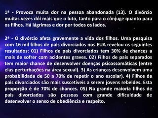 1ª - Provoca muita dor na pessoa abandonada (13). O divórcio
muitas vezes dói mais que o luto, tanto para o cônjuge quanto para
os filhos. Há lágrimas e dor por todos os lados.

2ª - O divórcio afeta gravemente a vida dos filhos. Uma pesquisa
com 16 mil filhos de pais divorciados nos EUA revelou os seguintes
resultados: 01) Filhos de pais divorciados tem 30% de chances a
mais de sofrer com acidentes graves. 02) Filhos de pais separados
tem maior chance de desenvolver doenças psicossomáticas (entre
elas perturbações na área sexual). 3) As crianças desenvolvem uma
probabilidade de 50 a 70% de repetir o ano escolar). 4) Filhos de
pais divorciados são mais suscetíveis a serem jovens rebeldes. Esta
proporção é de 70% de chances. 05) Na grande maioria filhos de
pais divorciados são pessoas com grande dificuldade de
desenvolver o senso de obediência e respeito.

 