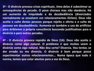3ª - O divórcio provoca crises espirituais. Uma delas é subestimar as
consequências do pecado. O povo chorava mas não obedecia. Há
um aumento da iniquidade e da desobediência (divorciados
normalmente se envolvem em relacionamentos ilícitos). Deus não
aceita o culto destas pessoas porque rejeita a oferta e o culto de
pessoas em desobediência. Aumenta-se também o uso de artifícios
para driblarem a própria consciência buscando justificativas para o
divórcio e para outros pecados.
4ª - O divórcio provoca repúdio de Deus (16). Deus não aceita o
divórcio como algo natural. O problema é que muitos veem o
divórcio como algo natural. Não deu certo? Divorcia. Vou tentar, se
der errado eu me divorcio. O divórcio é bom porque posso
experimentar outros relacionamentos... Numa época que tudo é
norma, temos que estar atentos para a voz de Deus.

 