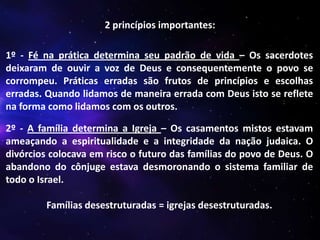 2 princípios importantes:
1º - Fé na prática determina seu padrão de vida – Os sacerdotes
deixaram de ouvir a voz de Deus e consequentemente o povo se
corrompeu. Práticas erradas são frutos de princípios e escolhas
erradas. Quando lidamos de maneira errada com Deus isto se reflete
na forma como lidamos com os outros.
2º - A família determina a Igreja – Os casamentos mistos estavam
ameaçando a espiritualidade e a integridade da nação judaica. O
divórcios colocava em risco o futuro das famílias do povo de Deus. O
abandono do cônjuge estava desmoronando o sistema familiar de
todo o Israel.
Famílias desestruturadas = igrejas desestruturadas.

 