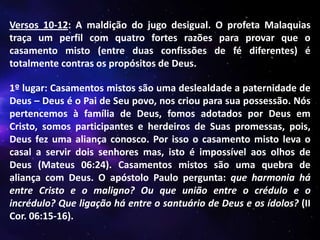 Versos 10-12: A maldição do jugo desigual. O profeta Malaquias
traça um perfil com quatro fortes razões para provar que o
casamento misto (entre duas confissões de fé diferentes) é
totalmente contras os propósitos de Deus.
1º lugar: Casamentos mistos são uma deslealdade a paternidade de
Deus – Deus é o Pai de Seu povo, nos criou para sua possessão. Nós
pertencemos à família de Deus, fomos adotados por Deus em
Cristo, somos participantes e herdeiros de Suas promessas, pois,
Deus fez uma aliança conosco. Por isso o casamento misto leva o
casal a servir dois senhores mas, isto é impossível aos olhos de
Deus (Mateus 06:24). Casamentos mistos são uma quebra de
aliança com Deus. O apóstolo Paulo pergunta: que harmonia há
entre Cristo e o maligno? Ou que união entre o crédulo e o
incrédulo? Que ligação há entre o santuário de Deus e os ídolos? (II
Cor. 06:15-16).

 