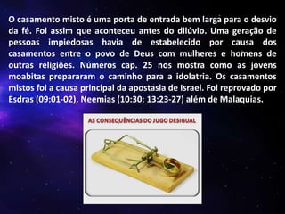 O casamento misto é uma porta de entrada bem larga para o desvio
da fé. Foi assim que aconteceu antes do dilúvio. Uma geração de
pessoas impiedosas havia de estabelecido por causa dos
casamentos entre o povo de Deus com mulheres e homens de
outras religiões. Números cap. 25 nos mostra como as jovens
moabitas prepararam o caminho para a idolatria. Os casamentos
mistos foi a causa principal da apostasia de Israel. Foi reprovado por
Esdras (09:01-02), Neemias (10:30; 13:23-27) além de Malaquias.

 
