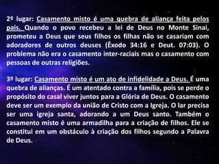 2º lugar: Casamento misto é uma quebra de aliança feita pelos
pais. Quando o povo recebeu a lei de Deus no Monte Sinai,
prometeu a Deus que seus filhos os filhas não se casariam com
adoradores de outros deuses (Êxodo 34:16 e Deut. 07:03). O
problema não era o casamento inter-raciais mas o casamento com
pessoas de outras religiões.
3º lugar: Casamento misto é um ato de infidelidade a Deus. É uma
quebra de alianças. É um atentado contra a família, pois se perde o
propósito do casal viver juntos para a Glória de Deus. O casamento
deve ser um exemplo da união de Cristo com a Igreja. O lar precisa
ser uma igreja santa, adorando a um Deus santo. Também o
casamento misto é uma armadilha para a criação de filhos. Ele se
constitui em um obstáculo à criação dos filhos segundo a Palavra
de Deus.

 