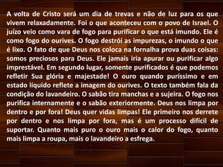 A volta de Cristo será um dia de trevas e não de luz para os que
vivem relaxadamente. Foi o que aconteceu com o povo de Israel. O
juízo veio como vara de fogo para purificar o que está imundo. Ele é
como fogo do ourives. O fogo destrói as impurezas, o imundo o que
é lixo. O fato de que Deus nos coloca na fornalha prova duas coisas:
somos preciosos para Deus. Ele jamais iria apurar ou purificar algo
imprestável. Em segundo lugar, somente purificados é que podemos
refletir Sua glória e majestade! O ouro quando puríssimo e em
estado líquido reflete a imagem do ourives. O texto também fala da
condição do lavandeiro. O sabão tira manchas e a sujeira. O fogo nos
purifica internamente e o sabão exteriormente. Deus nos limpa por
dentro e por fora! Deus quer vidas limpas! Ele primeiro nos derrete
por dentro e nos limpa por fora, mas é um processo difícil de
suportar. Quanto mais puro o ouro mais o calor do fogo, quanto
mais limpa a roupa, mais o lavandeiro a esfrega.

 