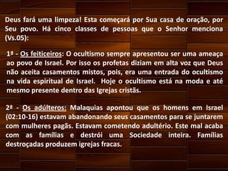 Deus fará uma limpeza! Esta começará por Sua casa de oração, por
Seu povo. Há cinco classes de pessoas que o Senhor menciona
(Vs.05):
1ª - Os feiticeiros: O ocultismo sempre apresentou ser uma ameaça
ao povo de Israel. Por isso os profetas diziam em alta voz que Deus
não aceita casamentos mistos, pois, era uma entrada do ocultismo
na vida espiritual de Israel. Hoje o ocultismo está na moda e até
mesmo presente dentro das Igrejas cristãs.
2ª - Os adúlteros: Malaquias apontou que os homens em Israel
(02:10-16) estavam abandonando seus casamentos para se juntarem
com mulheres pagãs. Estavam cometendo adultério. Este mal acaba
com as famílias e destrói uma Sociedade inteira. Famílias
destroçadas produzem igrejas fracas.

 