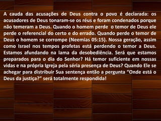 A cauda das acusações de Deus contra o povo é declarada: os
acusadores de Deus tonaram-se os réus e foram condenados porque
não temeram a Deus. Quando o homem perde o temor de Deus ele
perde o referencial do certo e do errado. Quando perde o temor de
Deus o homem se corrompe (Neemias 05:15). Nossa geração, assim
como Israel nos tempos profetas está perdendo o temor a Deus.
Estamos afundando na lama da desobediência. Será que estamos
preparados para o dia do Senhor? Há temor suficiente em nossas
vidas e na própria Igreja pela séria presença de Deus? Quando Ele se
achegar para distribuir Sua sentença então a pergunta “Onde está o
Deus da justiça?” será totalmente respondida!

 