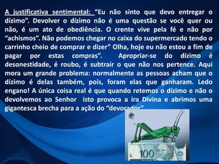 A justificativa sentimental: “Eu não sinto que devo entregar o
dízimo”. Devolver o dízimo não é uma questão se você quer ou
não, é um ato de obediência. O crente vive pela fé e não por
“achismos”. Não podemos chegar no caixa do supermercado tendo o
carrinho cheio de comprar e dizer” Olha, hoje eu não estou a fim de
pagar por estas compras”.
Apropriar-se do dízimo é
desonestidade, é roubo, é subtrair o que não nos pertence. Aqui
mora um grande problema: normalmente as pessoas acham que o
dízimo é delas também, pois, foram elas que ganharam. Ledo
engano! A única coisa real é que quando retemos o dízimo e não o
devolvemos ao Senhor isto provoca a ira Divina e abrimos uma
gigantesca brecha para a ação do “devorador”.

 
