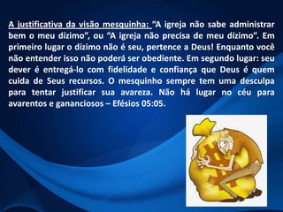 A justificativa da visão mesquinha: “A igreja não sabe administrar
bem o meu dízimo”, ou “A igreja não precisa de meu dízimo”. Em
primeiro lugar o dízimo não é seu, pertence a Deus! Enquanto você
não entender isso não poderá ser obediente. Em segundo lugar: seu
dever é entregá-lo com fidelidade e confiança que Deus é quem
cuida de Seus recursos. O mesquinho sempre tem uma desculpa
para tentar justificar sua avareza. Não há lugar no céu para
avarentos e gananciosos – Efésios 05:05.

 