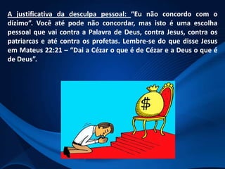 A justificativa da desculpa pessoal: “Eu não concordo com o
dízimo”. Você até pode não concordar, mas isto é uma escolha
pessoal que vai contra a Palavra de Deus, contra Jesus, contra os
patriarcas e até contra os profetas. Lembre-se do que disse Jesus
em Mateus 22:21 – “Dai a Cézar o que é de Cézar e a Deus o que é
de Deus”.

 