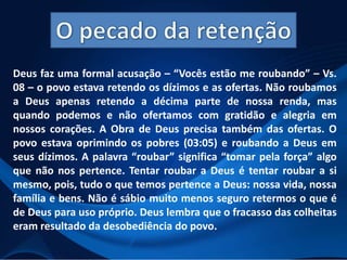 Deus faz uma formal acusação – “Vocês estão me roubando” – Vs.
08 – o povo estava retendo os dízimos e as ofertas. Não roubamos
a Deus apenas retendo a décima parte de nossa renda, mas
quando podemos e não ofertamos com gratidão e alegria em
nossos corações. A Obra de Deus precisa também das ofertas. O
povo estava oprimindo os pobres (03:05) e roubando a Deus em
seus dízimos. A palavra “roubar” significa “tomar pela força” algo
que não nos pertence. Tentar roubar a Deus é tentar roubar a si
mesmo, pois, tudo o que temos pertence a Deus: nossa vida, nossa
família e bens. Não é sábio muito menos seguro retermos o que é
de Deus para uso próprio. Deus lembra que o fracasso das colheitas
eram resultado da desobediência do povo.

 