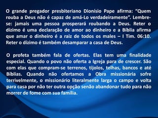 O grande pregador presbiteriano Dionísio Pape afirma: “Quem
rouba a Deus não é capaz de amá-Lo verdadeiramente”. Lembrese: jamais uma pessoa prosperará roubando a Deus. Reter o
dízimo é uma declaração de amor ao dinheiro e a Bíblia afirma
que amar o dinheiro é a raiz de todos os males – I Tim. 06:10.
Reter o dízimo é também desamparar a casa de Deus.

O profeta também fala de ofertas. Elas tem uma finalidade
especial. Quando o povo não oferta a Igreja para de crescer. São
com elas que compram-se terrenos, tijolos, telhas, bancos e até
Bíblias. Quando não ofertamos a Obra missionária sofre
terrivelmente, o missionário literalmente larga o campo e volta
para casa por não ter outra opção senão abandonar tudo para não
morrer de fome com sua família.

 