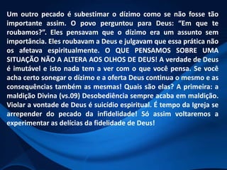 Um outro pecado é subestimar o dízimo como se não fosse tão
importante assim. O povo perguntou para Deus: “Em que te
roubamos?”. Eles pensavam que o dízimo era um assunto sem
importância. Eles roubavam a Deus e julgavam que essa prática não
os afetava espiritualmente. O QUE PENSAMOS SOBRE UMA
SITUAÇÃO NÃO A ALTERA AOS OLHOS DE DEUS! A verdade de Deus
é imutável e isto nada tem a ver com o que você pensa. Se você
acha certo sonegar o dízimo e a oferta Deus continua o mesmo e as
consequências também as mesmas! Quais são elas? A primeira: a
maldição Divina (vs.09) Desobediência sempre acaba em maldição.
Violar a vontade de Deus é suicídio espiritual. É tempo da Igreja se
arrepender do pecado da infidelidade! Só assim voltaremos a
experimentar as delícias da fidelidade de Deus!

 