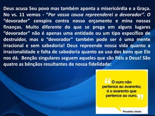 Deus acusa Seu povo mas também aponta a misericórdia e a Graça.
No vs. 11 vemos - “Por vossa causa repreenderei o devorador”. O
“devorador” conspira contra nosso orçamento e mina nossas
finanças. Muito diferente do que se prega em alguns lugares
“devorador” não é apenas uma entidade ou um tipo específico de
destruidor, mas o “devorador” também pode ser é uma mente
irracional e sem sabedoria! Deus repreende nossa vida quanto a
irracionalidade e falta de sabedoria quanto ao uso dos bens que Ele
nos dá. Benção singulares seguem aqueles que são fiéis a Deus! São
quatro as bênçãos resultantes de nossa fidelidade:

 