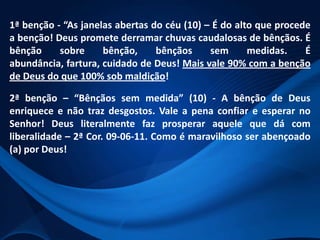 1ª benção - “As janelas abertas do céu (10) – É do alto que procede
a benção! Deus promete derramar chuvas caudalosas de bênçãos. É
bênção
sobre
bênção,
bênçãos
sem
medidas.
É
abundância, fartura, cuidado de Deus! Mais vale 90% com a benção
de Deus do que 100% sob maldição!
2ª benção – “Bênçãos sem medida” (10) - A bênção de Deus
enriquece e não traz desgostos. Vale a pena confiar e esperar no
Senhor! Deus literalmente faz prosperar aquele que dá com
liberalidade – 2ª Cor. 09-06-11. Como é maravilhoso ser abençoado
(a) por Deus!

 
