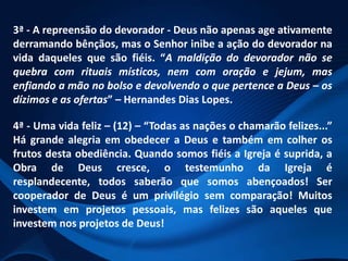 3ª - A repreensão do devorador - Deus não apenas age ativamente
derramando bênçãos, mas o Senhor inibe a ação do devorador na
vida daqueles que são fiéis. “A maldição do devorador não se
quebra com rituais místicos, nem com oração e jejum, mas
enfiando a mão no bolso e devolvendo o que pertence a Deus – os
dízimos e as ofertas” – Hernandes Dias Lopes.
4ª - Uma vida feliz – (12) – “Todas as nações o chamarão felizes...”
Há grande alegria em obedecer a Deus e também em colher os
frutos desta obediência. Quando somos fiéis a Igreja é suprida, a
Obra de Deus cresce, o testemunho da Igreja é
resplandecente, todos saberão que somos abençoados! Ser
cooperador de Deus é um privilégio sem comparação! Muitos
investem em projetos pessoais, mas felizes são aqueles que
investem nos projetos de Deus!

 