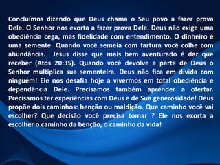 Concluímos dizendo que Deus chama o Seu povo a fazer prova
Dele. O Senhor nos exorta a fazer prova Dele. Deus não exige uma
obediência cega, mas fidelidade com entendimento. O dinheiro é
uma semente. Quando você semeia com fartura você colhe com
abundância. Jesus disse que mais bem aventurado é dar que
receber (Atos 20:35). Quando você devolve a parte de Deus o
Senhor multiplica sua sementeira. Deus não fica em dívida com
ninguém! Ele nos desafia hoje a vivermos em total obediência e
dependência Dele. Precisamos também aprender a ofertar.
Precisamos ter experiências com Deus e de Sua generosidade! Deus
propõe dois caminhos: benção ou maldição. Que caminho você vai
escolher? Que decisão você precisa tomar ? Ele nos exorta a
escolher o caminho da benção, o caminho da vida!

 