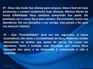 2º - Deus não muda Sua aliança para conosco. Deus é leal em Suas
promessas e cumpre totalmente Suas alianças. Mesmo diante de
nossa infidelidade Deus continua cumprindo Sua parte. Ele
prometeu ser o nosso Deus para sempre, Ele prometeu nunca nos
abandonar. Ele nos disciplina e nos corrige, mas jamais o faz para
nos destruir! Aleluia!

3º - Esta “imutabilidade” gera em nós segurança. A nossa
inconstância não abala a imutabilidade de Deus. Podemos confiar
plenamente no Senhor, que apesar de irar-se, Ele nunca nos
abandona. Tanto é verdade esta afirmação que vemos Deus
buscando Seu povo e os chamando à restauração e não o
contrário.

 