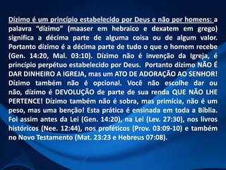 Dízimo é um princípio estabelecido por Deus e não por homens: a
palavra “dízimo” (maaser em hebraico e dexatem em grego)
significa a décima parte de alguma coisa ou de algum valor.
Portanto dízimo é a décima parte de tudo o que o homem recebe
(Gen. 14:20, Mal. 03:10). Dízimo não é invenção da Igreja, é
princípio perpétuo estabelecido por Deus. Portanto dízimo NÃO É
DAR DINHEIRO A IGREJA, mas um ATO DE ADORAÇÃO AO SENHOR!
Dízimo também não é opcional. Você não escolhe dar ou
não, dízimo é DEVOLUÇÃO de parte de sua renda QUE NÃO LHE
PERTENCE! Dízimo também não é sobra, mas primícia, não é um
peso, mas uma benção! Esta prática é ensinada em toda a Bíblia.
Foi assim antes da Lei (Gen. 14:20), na Lei (Lev. 27:30), nos livros
históricos (Nee. 12:44), nos proféticos (Prov. 03:09-10) e também
no Novo Testamento (Mat. 23:23 e Hebreus 07:08).

 