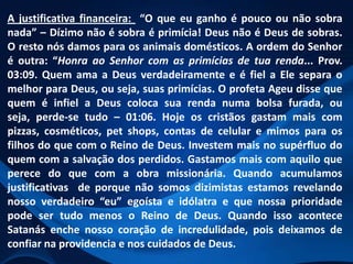 A justificativa financeira: “O que eu ganho é pouco ou não sobra
nada” – Dízimo não é sobra é primícia! Deus não é Deus de sobras.
O resto nós damos para os animais domésticos. A ordem do Senhor
é outra: “Honra ao Senhor com as primícias de tua renda... Prov.
03:09. Quem ama a Deus verdadeiramente e é fiel a Ele separa o
melhor para Deus, ou seja, suas primícias. O profeta Ageu disse que
quem é infiel a Deus coloca sua renda numa bolsa furada, ou
seja, perde-se tudo – 01:06. Hoje os cristãos gastam mais com
pizzas, cosméticos, pet shops, contas de celular e mimos para os
filhos do que com o Reino de Deus. Investem mais no supérfluo do
quem com a salvação dos perdidos. Gastamos mais com aquilo que
perece do que com a obra missionária. Quando acumulamos
justificativas de porque não somos dizimistas estamos revelando
nosso verdadeiro “eu” egoísta e idólatra e que nossa prioridade
pode ser tudo menos o Reino de Deus. Quando isso acontece
Satanás enche nosso coração de incredulidade, pois deixamos de
confiar na providencia e nos cuidados de Deus.

 