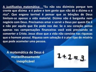 A justificativa matemática: “Eu não sou dizimista porque tem
crente que dizima e é pobre e tem gente que não dá o dízimo e é
rica”. Que engano terrível é pensar que as bênçãos de Deus
limitam-se apenas a vida material. Dízimo não é barganha nem
negócio com Deus. Precisamos amar e servir a Deus por quem Ele é
e não por aquilo que Ele pode nos dar. Se o seu coração pensa
apenas nas compensações financeiras você está precisando se
converter a Cristo. Jesus disse que a vida não consiste nas riquezas
que o homem possui. Riqueza sem salvação é o pior tipo de miséria
que pode acometer uma pessoa.

A matemática de Deus é
maravilhosamente
inexplicável

 