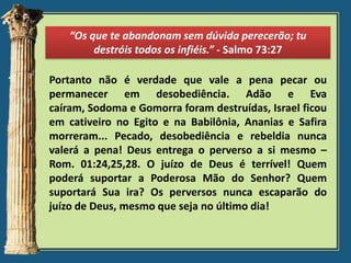 “Os que te abandonam sem dúvida perecerão; tu
destróis todos os infiéis.” - Salmo 73:27
Portanto não é verdade que vale a pena pecar ou
permanecer em desobediência. Adão e Eva
caíram, Sodoma e Gomorra foram destruídas, Israel ficou
em cativeiro no Egito e na Babilônia, Ananias e Safira
morreram... Pecado, desobediência e rebeldia nunca
valerá a pena! Deus entrega o perverso a si mesmo –
Rom. 01:24,25,28. O juízo de Deus é terrível! Quem
poderá suportar a Poderosa Mão do Senhor? Quem
suportará Sua ira? Os perversos nunca escaparão do
juízo de Deus, mesmo que seja no último dia!

 