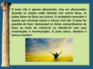 O justo não é apenas abençoado, mas um abençoador.
Quando os ímpios estão falando mal contra Deus, os
justos falam de Deus aos outros. O verdadeiro vencedor é
aquele que encoraja outros a vencer com ele. O justo faz
questão de fazer memorável os feitos extraordinários de
Deus ao invés de criticá-LO ou ofendê-LO com suas
reclamações e murmurações. O justo adora, obedece e
honra o Senhor!

 