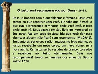 O justo será recompensado por Deus - 16-18.
Deus se importa com o que falamos e fazemos. Deus está
atento ao que acontece com você. Ele sabe que é você, o
que está acontecendo com você, onde você está, e para
onde você irá. Deus guarda em Seu livro um memorial de
Seu povo. Até um copo de água fria que você der para
abençoar alguém não ficará sem recompensa (Mc.09:41).
Enquanto os perversos serão lançados no fogo eterno, os
justos receberão um novo corpo, um novo nome, uma
nova pátria. Os justos serão vestidos de branco, coroados
e recebidos no Reino eternamente. Deus nos
recompensará! Somos as meninas dos olhos de Deus Salmo 17:08.

 
