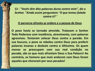 13 - "Vocês têm dito palavras duras contra mim", diz o
Senhor. "Ainda assim perguntam: ‘O que temos falado
contra ti? ’

O perverso afronta as ordens e a pessoa de Deus
O povo havia se tornado atrevido. Tratavam o Senhor
Todo Poderoso com insolência, atrevimento, com palavras
agressivas. Tentaram colocar Deus contra a parede. Em
sua loucura, o povo se rebelou contra Deus para proferir
palavras insanas e desleais contra o Altíssimo. Os quem
menos se preocupam com sua real condição no
pecado, são os que mais afrontam Deus e Sua Palavra! Ao
contrário, os homens que mais andaram com Deus foram
aqueles que choraram por seus pecados!

 