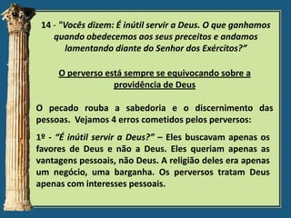 14 - "Vocês dizem: É inútil servir a Deus. O que ganhamos
quando obedecemos aos seus preceitos e andamos
lamentando diante do Senhor dos Exércitos?”
O perverso está sempre se equivocando sobre a
providência de Deus

O pecado rouba a sabedoria e o discernimento das
pessoas. Vejamos 4 erros cometidos pelos perversos:
1º - “É inútil servir a Deus?” – Eles buscavam apenas os
favores de Deus e não a Deus. Eles queriam apenas as
vantagens pessoais, não Deus. A religião deles era apenas
um negócio, uma barganha. Os perversos tratam Deus
apenas com interesses pessoais.

 