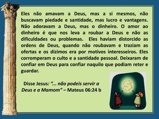 Eles não amavam a Deus, mas a si mesmos, não
buscavam piedade e santidade, mas lucro e vantagens.
Não adoravam a Deus, mas o dinheiro. O amor ao
dinheiro é que nos leva a roubar a Deus e não as
dificuldades ou problemas. Eles haviam distorcido as
ordens de Deus, quando não roubavam e traziam as
ofertas e os dízimos era por motivos interesseiros. Eles
corromperam o culto e a santidade pessoal. Deixaram de
confiar em Deus para confiar naquilo que podiam reter e
guardar.
Disse Jesus: “... não podeis servir a
Deus e a Mamom” – Mateus 06:24 b

 