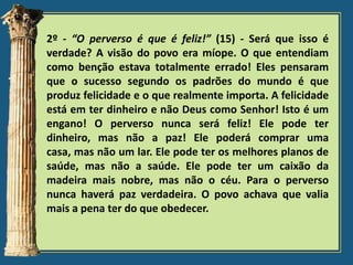 2º - “O perverso é que é feliz!” (15) - Será que isso é
verdade? A visão do povo era míope. O que entendiam
como benção estava totalmente errado! Eles pensaram
que o sucesso segundo os padrões do mundo é que
produz felicidade e o que realmente importa. A felicidade
está em ter dinheiro e não Deus como Senhor! Isto é um
engano! O perverso nunca será feliz! Ele pode ter
dinheiro, mas não a paz! Ele poderá comprar uma
casa, mas não um lar. Ele pode ter os melhores planos de
saúde, mas não a saúde. Ele pode ter um caixão da
madeira mais nobre, mas não o céu. Para o perverso
nunca haverá paz verdadeira. O povo achava que valia
mais a pena ter do que obedecer.

 