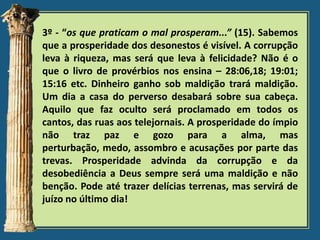 3º - “os que praticam o mal prosperam...” (15). Sabemos
que a prosperidade dos desonestos é visível. A corrupção
leva à riqueza, mas será que leva à felicidade? Não é o
que o livro de provérbios nos ensina – 28:06,18; 19:01;
15:16 etc. Dinheiro ganho sob maldição trará maldição.
Um dia a casa do perverso desabará sobre sua cabeça.
Aquilo que faz oculto será proclamado em todos os
cantos, das ruas aos telejornais. A prosperidade do ímpio
não traz paz e gozo para a alma, mas
perturbação, medo, assombro e acusações por parte das
trevas. Prosperidade advinda da corrupção e da
desobediência a Deus sempre será uma maldição e não
benção. Pode até trazer delícias terrenas, mas servirá de
juízo no último dia!

 
