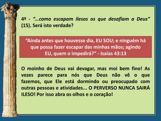 4º - “...como escapam ilesos os que desafiam a Deus”
(15). Será isto verdade?
“Ainda antes que houvesse dia, EU SOU; e ninguém há
que possa fazer escapar das minhas mãos; agindo
EU, quem o impedirá?” - Isaías 43:13
O moinho de Deus vai devagar, mas moi bem fino! As
vezes parece para nós que Deus não vê o que
fazemos, que Ele está dormindo ou preocupado com
outras pessoas e atividades... O PERVERSO NUNCA SAIRÁ
ILESO! Por isso abra os olhos e o coração!

 