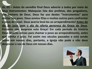 Vs. 05 – Antes do veredito final Deus adverte a todos por meio de
Seus instrumentos: Malaquias fala dos profetas, dos pregadores,
dos homens de Deus. Deus faz uso destes “instrumentos” para
alertar Seu povo. Deus enviou Elias e muitos outros para confrontar
o povo de Israel. Deus queria levá-los ao arrependimento! Antes do
dia do juízo vem o dia da oferta generosa da Graça de Deus.
Portanto não despreze esta Graça! Em cada período da história
Deus levanta servos para chamar o povo ao arrependimento, antes
que venha o juízo. Foi assim nos séculos passados e está sendo
assim em nossos dias, portanto, a Igreja não pode e não deve
desprezar a voz de Deus em nossos dias.

 