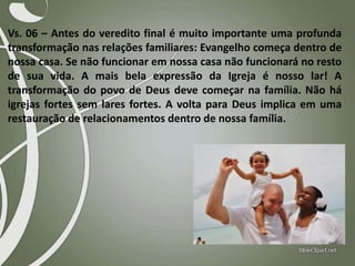 Vs. 06 – Antes do veredito final é muito importante uma profunda
transformação nas relações familiares: Evangelho começa dentro de
nossa casa. Se não funcionar em nossa casa não funcionará no resto
de sua vida. A mais bela expressão da Igreja é nosso lar! A
transformação do povo de Deus deve começar na família. Não há
igrejas fortes sem lares fortes. A volta para Deus implica em uma
restauração de relacionamentos dentro de nossa família.

 