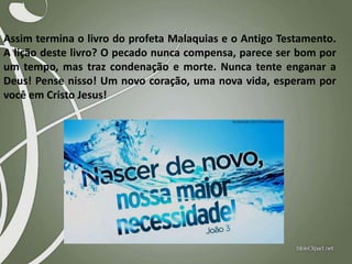 Assim termina o livro do profeta Malaquias e o Antigo Testamento.
A lição deste livro? O pecado nunca compensa, parece ser bom por
um tempo, mas traz condenação e morte. Nunca tente enganar a
Deus! Pense nisso! Um novo coração, uma nova vida, esperam por
você em Cristo Jesus!

 