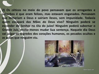 2) Os céticos no meio do povo pensavam que os arrogantes e
soberbos é que eram felizes, mas estavam enganados. Pensavam
que tentariam a Deus e sairiam ilesos, sem impunidade. Todavia
quem escapará das Mãos do Deus vivo? Ninguém poderá se
esconder do Senhor no Dia do juízo! Ninguém poderá subornar o
Grande Juiz, muito menos mudar Sua sentença. Naquele dia Deus
vai julgar os segredos dos corações humanos, os pecados ocultos e
as ações que ninguém viu.

 