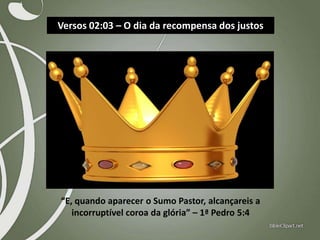 Versos 02:03 – O dia da recompensa dos justos

“E, quando aparecer o Sumo Pastor, alcançareis a
incorruptível coroa da glória” – 1ª Pedro 5:4

 