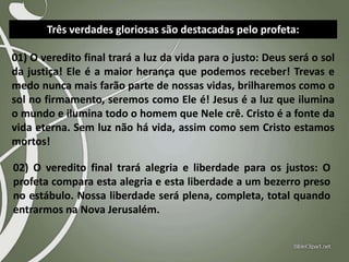 Três verdades gloriosas são destacadas pelo profeta:

01) O veredito final trará a luz da vida para o justo: Deus será o sol
da justiça! Ele é a maior herança que podemos receber! Trevas e
medo nunca mais farão parte de nossas vidas, brilharemos como o
sol no firmamento, seremos como Ele é! Jesus é a luz que ilumina
o mundo e ilumina todo o homem que Nele crê. Cristo é a fonte da
vida eterna. Sem luz não há vida, assim como sem Cristo estamos
mortos!
02) O veredito final trará alegria e liberdade para os justos: O
profeta compara esta alegria e esta liberdade a um bezerro preso
no estábulo. Nossa liberdade será plena, completa, total quando
entrarmos na Nova Jerusalém.

 