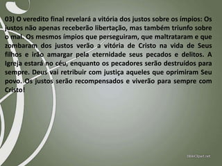 03) O veredito final revelará a vitória dos justos sobre os ímpios: Os
justos não apenas receberão libertação, mas também triunfo sobre
o mal. Os mesmos ímpios que perseguiram, que maltrataram e que
zombaram dos justos verão a vitória de Cristo na vida de Seus
filhos e irão amargar pela eternidade seus pecados e delitos. A
Igreja estará no céu, enquanto os pecadores serão destruídos para
sempre. Deus vai retribuir com justiça aqueles que oprimiram Seu
povo. Os justos serão recompensados e viverão para sempre com
Cristo!

 