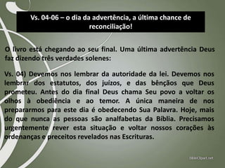 Vs. 04-06 – o dia da advertência, a última chance de
reconciliação!
O livro está chegando ao seu final. Uma última advertência Deus
faz dizendo três verdades solenes:
Vs. 04) Devemos nos lembrar da autoridade da lei. Devemos nos
lembrar dos estatutos, dos juízos, e das bênçãos que Deus
prometeu. Antes do dia final Deus chama Seu povo a voltar os
olhos à obediência e ao temor. A única maneira de nos
prepararmos para este dia é obedecendo Sua Palavra. Hoje, mais
do que nunca as pessoas são analfabetas da Bíblia. Precisamos
urgentemente rever esta situação e voltar nossos corações às
ordenanças e preceitos revelados nas Escrituras.

 