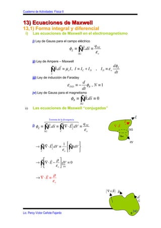 Cuaderno de Actividades: Física II


13) Ecuaciones de Maxwell
13,1) Forma integral y diferencial
  i)    Las ecuaciones de Maxwell en el electromagnetismo

        j) Ley de Gauss para el campo eléctrico
                                                r r q
                                        φE ≡ Ñ .ds ≡ NE
                                         r
                                              ∫ E
                                             SG
                                                     εo

        jj) Ley de Ampere – Maxwell
                         r r                                       dφ E
                                                                      r

                       Ñ
                       ∫
                       C
                         B.dl ≡ µo I , I ≡ I C + I D   , ID ≡ εo
                                                                       dt
        jjj) Ley de inducción de Faraday
                                         d
                                       ε IND ≡ −
                                            φB , N ≡ 1
                                         dt
        jv) Ley de Gauss para el magnetismo
                                           r r
                                  φB ≡ Ñ .ds ≡ 0
                                        ∫B     SG
 ii)    Las ecuaciones de Maxwell “conjugadas”
                                                                                           r
                                                                                  r        E
                6444 la divergencia 8
                   Teorema de
                   r r 7444         r                                             E
                                          q
                                   {      }
                                                                     r
            E   Ñ∫
        j) φ r ≡ E.ds ≡
                SG
                             Ñ
                             V
                              ∫ ∇ ⋅ E dV ≡ NE
                                           εo
                                                                   ∇⋅E
                                                                                      SG

                                                                            qNE

                                                                                      dV
              r r       1       
            ∫   {       }
          → Ñ ∇ ⋅ E dV ≡  Ñ dV 
                             ∫ 
                        εo  V
                               ρ
            V



               r ρ
          → Ñ ∇ ⋅ E −  dV ≡ 0
            ∫            {
            V 
                     ε o  ≠0

              r ρ
          → ∇⋅E ≡
                  εo
                                                                   r
                                                            ( ∇ × B)    r
                                                                        B
                                                                                                r
                                                                                               dl
                                                                                                C


                                                                                          242
Lic. Percy Víctor Cañote Fajardo                                                      S
 